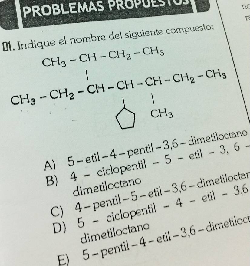 PROBLEMAS PROPUESTUS
ng
01. Indique el nombre del siguiente compuesto:
CH_3-CH-CH_2-CH_3
x°
(-3=∠ 4
CH_3-CH_2-CH=CH-CH_2-CH_2-CH_3=CH_3-GH_2endarray.  .
A) 5 - etil − 4 - pentil − 3, 6 - dimetiloctano
B) 4 - ciclopentil - 5 - etil - 3, 6
dimetiloctano
C) 4 - pentil - 5 - etil - 3, 6 - dimetiloctar
D) 5 - ciclopentil - 4 - etil - 3, 6
dimetiloctano
E) 5 - pentil - 4 - etil - 3, 6 - dimetiloc