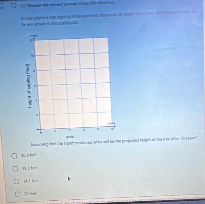 Chouse the comect armeer coing the aduntion.
Amold plants a tree sapling in his yard and massures its height overy your oe mossuremente t
lar are slown in the scelterpict.
Assuming that the trend continues, what will be the projected height of the tree after 10 years?
20.9 feet
18.3 feet
14.1 feet
20 feet
4 rohts reserved. Renroduction of all or poitions of ther