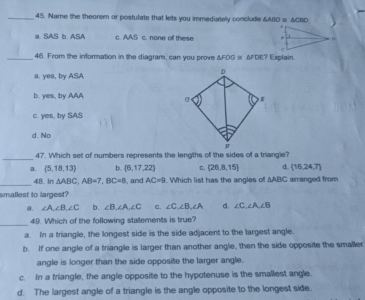 Name the theorem or postulate that lets you immediately conclude △ ABD≌ △ CBD.
a. SAS b. ASA c. AAS c. none of these 
_46. From the information in the diagram, can you prove △ FDG≌ △ FDE ? Explain.
a. yes, by ASA
b. yes, by AAA
c. yes, by SAS
d. No
_47. Which set of numbers represents the lengths of the sides of a triangle?
a.  5,18,13 b.  6,17,22 C.  26,8,15 d.  16,24,7
_48. In △ ABC, AB=7, BC=8 , and AC=9. Which list has the angles of △ ABC arranged from
smallest to largest?
a. ∠ A, ∠ B, ∠ C b. ∠ B, ∠ A, ∠ C C. ∠ C, ∠ B, ∠ A d. ∠ C, ∠ A, ∠ B
_
49. Which of the following statements is true?
a. In a triangle, the longest side is the side adjacent to the largest angle.
b. If one angle of a triangle is larger than another angle, then the side opposite the smaller
angle is longer than the side opposite the larger angle.
c. In a triangle, the angle opposite to the hypotenuse is the smallest angle.
d. The largest angle of a triangle is the angle opposite to the longest side.