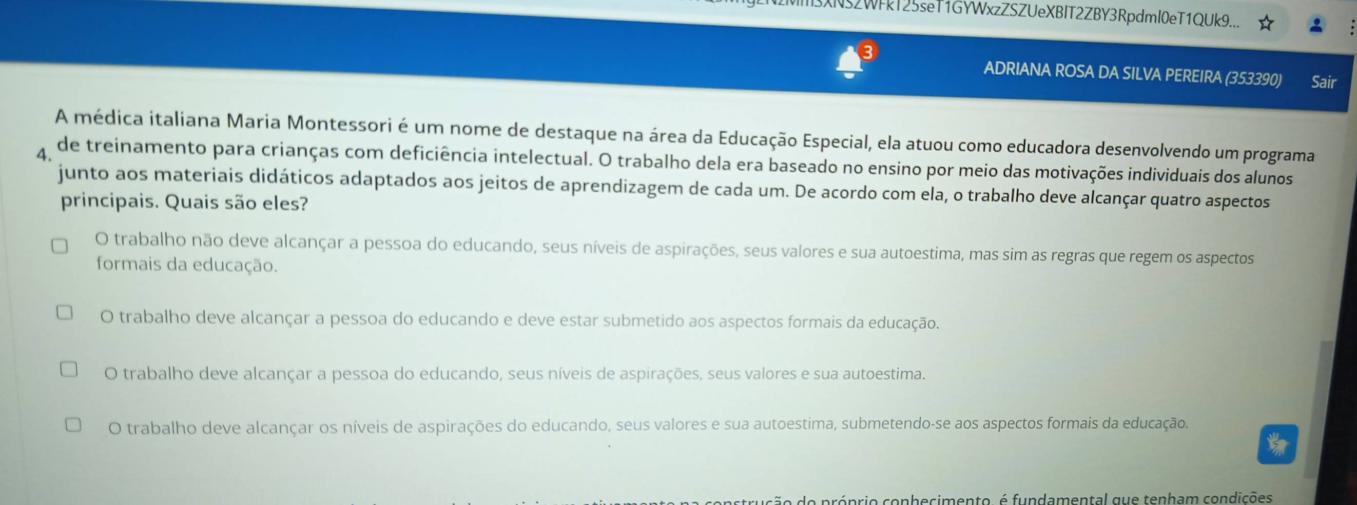 M3XN52WFkT25seT1GYWxzZSZUeXBIT2ZBY3RpdmI0eT1QUk9...
3
ADRIANA ROSA DA SILVA PEREIRA (353390) Sair
A médica italiana Maria Montessori é um nome de destaque na área da Educação Especial, ela atuou como educadora desenvolvendo um programa
A de treinamento para crianças com deficiência intelectual. O trabalho dela era baseado no ensino por meio das motivações individuais dos alunos
junto aos materiais didáticos adaptados aos jeitos de aprendizagem de cada um. De acordo com ela, o trabalho deve alcançar quatro aspectos
principais. Quais são eles?
O trabalho não deve alcançar a pessoa do educando, seus níveis de aspirações, seus valores e sua autoestima, mas sim as regras que regem os aspectos
formais da educação.
O trabalho deve alcançar a pessoa do educando e deve estar submetido aos aspectos formais da educação.
O trabalho deve alcançar a pessoa do educando, seus níveis de aspirações, seus valores e sua autoestima.
O trabalho deve alcançar os níveis de aspirações do educando, seus valores e sua autoestima, submetendo-se aos aspectos formais da educação.
to
strução do próprio conhecimento, é fundamental que tenham condições