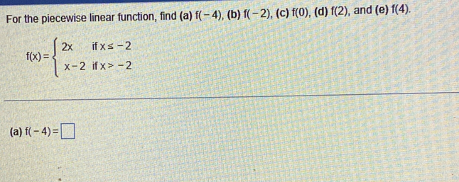 For the piecewise linear function, find (a) f(-4) , (b) f(-2) , (c) f(0) , (d) f(2) , and (e)f(4).
f(x)=beginarrayl 2xifx≤ -2 x-2ifx>-2endarray.
(a) f(-4)=□