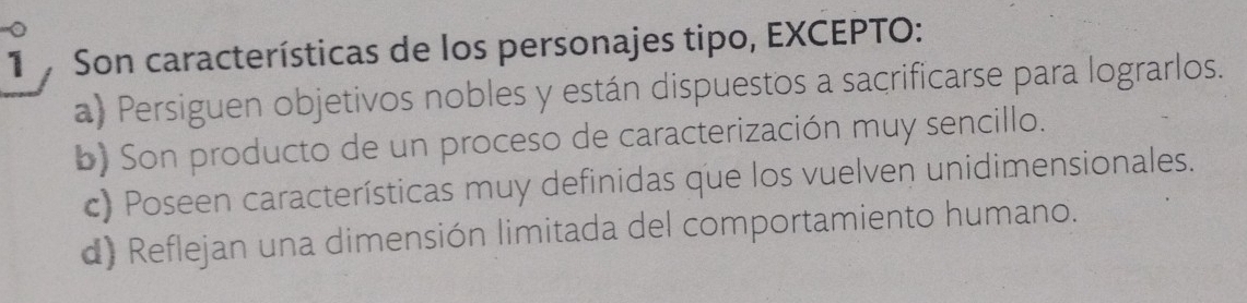 Son características de los personajes tipo, EXCEPTO:
a) Persiguen objetivos nobles y están dispuestos a sacrificarse para lograrlos.
b) Son producto de un proceso de caracterización muy sencillo.
c) Poseen características muy definidas que los vuelven unidimensionales.
d) Reflejan una dimensión limitada del comportamiento humano.