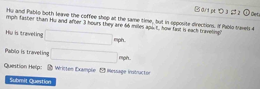 □ 0/1 pt つ 3 2 ⓘDet 
Hu and Pablo both leave the coffee shop at the same time, but in opposite directions. If Pablo travels 4
mph faster than Hu and after 3 hours they are 66 miles apart, how fast is each traveling? 
Hu is traveling □ mph. 
Pablo is traveling □ mph. 
Question Help: Written Example Message instructor 
Submit Question