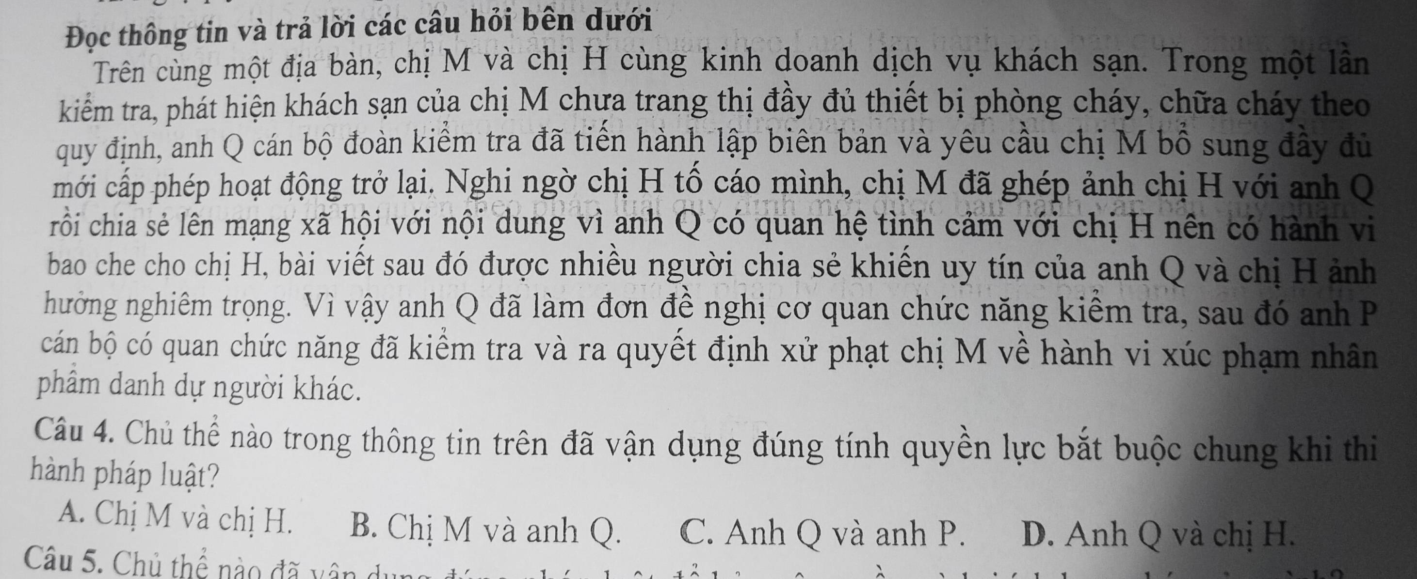 Đọc thông tin và trả lời các câu hỏi bên dưới
Trên cùng một địa bàn, chị M và chị H cùng kinh doanh dịch vụ khách sạn. Trong một lần
kiểm tra, phát hiện khách sạn của chị M chưa trang thị đầy đủ thiết bị phòng cháy, chữa cháy theo
quy định, anh Q cán bộ đoàn kiểm tra đã tiến hành lập biên bản và yêu cầu chị M bồ sung đầy đủ
mới cấp phép hoạt động trở lại. Nghi ngờ chị H tố cáo mình, chị M đã ghép ảnh chị H với anh Q
rồi chia sẻ lên mạng xã hội với nội dung vì anh Q có quan hệ tình cảm với chị H nên có hành vi
bao che cho chị H, bài viết sau đó được nhiều người chia sẻ khiến uy tín của anh Q và chị H ảnh
hưởng nghiêm trọng. Vì vậy anh Q đã làm đơn đề nghị cơ quan chức năng kiểm tra, sau đó anh P
cán bộ có quan chức năng đã kiểm tra và ra quyết định xử phạt chị M về hành vi xúc phạm nhân
phẩm danh dự người khác.
Câu 4. Chủ thể nào trong thông tin trên đã vận dụng đúng tính quyền lực bắt buộc chung khi thi
hành pháp luật?
A. Chị M và chị H. B. Chị M và anh Q. C. Anh Q và anh P. D. Anh Q và chị H.
Câu 5. Chủ thể nào đã vân du