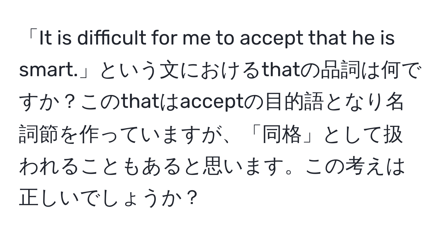 「It is difficult for me to accept that he is smart.」という文におけるthatの品詞は何ですか？このthatはacceptの目的語となり名詞節を作っていますが、「同格」として扱われることもあると思います。この考えは正しいでしょうか？