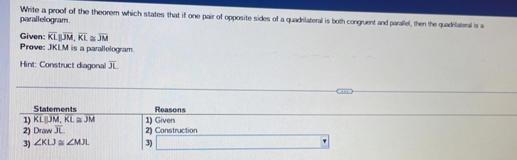 Write a proof of the theorem which states that if one pair of opposite sides of a quadrilateral is both congruent and parallel, then the quadrilateral is a 
parallelogram. 
Given: overline KLparallel overline JM, overline KL≌ overline JM
Prove: JKLM is a parallelogram. 
Hint: Construct diagonal overline JL
Statements Reasons 
1) overline KL||overline JM, overline KL≌ overline JM 1) Given 
2) Draw overline JL. 2) Construction 
3) ∠ KLJ≌ ∠ MJL 3)