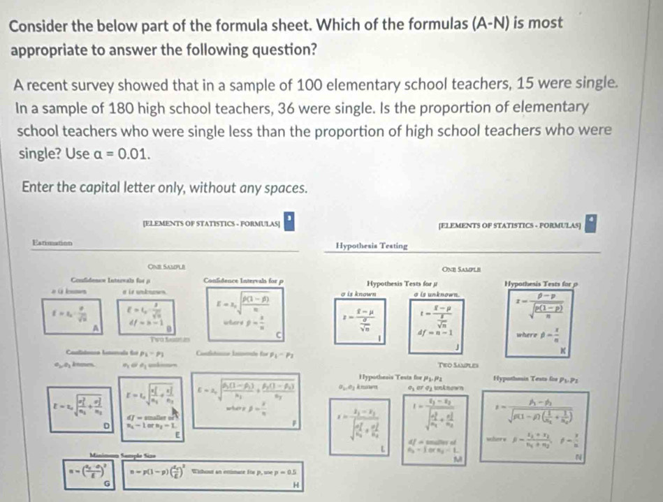 Consider the below part of the formula sheet. Which of the formulas (A^- N) is most
appropriate to answer the following question?
A recent survey showed that in a sample of 100 elementary school teachers, 15 were single.
In a sample of 180 high school teachers, 36 were single. Is the proportion of elementary
school teachers who were single less than the proportion of high school teachers who were
single? Use alpha =0.01.
Enter the capital letter only, without any spaces.
[ELEMENTS OF STATISTICS - FORMULAS] [ELEMENTS OF STATISTICS - FORMULAS]
Estimation Hypothesis Testing
Cine Sample One Sample
Confidence Intereals for p Confidence Intervals for p Hypothesis Tests for μ Hypothesis Tests for 
# Glonmes a is unknoss E=± sqrt(frac 2)n(1-beta )n(1-beta )n σ is known o is unknown. x=frac p-psqrt(frac p(1-p))n
f=x_2= 8/sqrt(3)  E=I_2= 3/sqrt(10) 
A df=b-1 3 g= x/n  z=frac i-mu -mu  sigma /sqrt(n)  t=frac overline x-mu  g/sqrt(n) 
0
C
df=n-1
Two Sasta 2n where phi = x/a 
|
J
Caalidoma Anrals foi p_1-p_1 intsts Íede für p_1-p_2
K
e_2,e_1 knmes. θ _1 a_1 Tieo Samples
Hypothesis Testa for P_1.P_2 Hypathmin Tests for P1.P1
E=z_asqrt (frac sigma _1)^2n_1+frac (sigma _2)^2n_2 E=L_asqrt (frac n_1)^2n_1+frac (x_2)^2n_2 E=2sqrt(frac 2(1-beta _1))mu _1+frac mu _2(1-beta _2)mu _2omega _1+frac mu _2(1-beta _1)mu _2 a_1,e_2 k nwn o_1oro_2
dJ=s =         
D n_1-1orn_2-L
I=frac v_1-varepsilon _2(sqrt(frac r_2)^2)m_1+frac (r_2)^2a_2 s=frac h-phi _2sqrt(g(1-phi (1-beta )(frac m_1)+frac 1m_2)
E
x=frac x_1-x_1(sqrt(frac a_1)^2)a_2+frac (a_2)^2b_2 df=m∠ h r of
woher w beta -frac s_1+s_2v_1+m_2,!= - r/n 
L A_3=1orn_3
Minimum Sampão Sizo
M
N
n=(frac a_5-a_2)^2 n=p(1-p)(frac d_qE)^2 Wishout an enimate for p, ue p=0.5
G
H