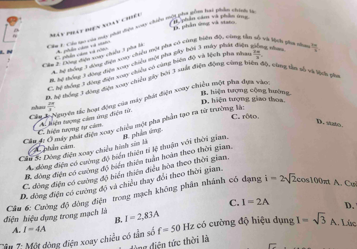 By phần cảm và phần ứng
D. phần ứng và stato,
Máy phát điện xoay chiều
Cầu 1: Cầu tạo của máy phát điện xoay chiều một pha gồm hai phần chính là
và lệch pha nhau  2π /3 .
L N
A. phần cảm và stato.
 2π /3 .
A. hwidehat ? thống 3 dòng điện xoay chiều một pha có cùng biên độ, cũng tắn
C. phần cảm và rôto.
Cần 2: Dòng điện xoay chiều 3 pha là
B. hệ thống 3 dòng điện xoay chiều một pha gây bởi 3 máy phát điện giống nhau
C. hc thống 3 đòng điện xoay chiều có cùng biên độ và lệch pha nhau
D. hệ thống 3 dòng điện xoay chiều gây bởi 3 suất điện động cùng biên độ, cùng tần số và lệch pha
B. hiện tượng cộng hướng.
Câu 3: Nguyên tắc hoạt động của máy phát điện xoay chiều một pha dựa vào
D. hiện tượng giao thoa.
nhau  2π /3 .
C. rôto.
A. hiện tượng cảm ứng điện từ.
Cầu 4: Ở máy phát điện xoay chiều một pha phần tạo ra từ trường là
C. hiện tượng tự cảm.
D. stato.
B. phần ứng.
A phần cảm.
Câu 5: Dòng điện xoay chiều hình sin là
A. đòng điện có cường độ biến thiên tỉ lệ thuận với thời gian
B. đòng điện có cường độ biến thiên tuần hoàn theo thời gian
C. dòng điện có cường độ biến thiên điều hòa theo thời gian
D. dòng điện có cường độ và chiều thay đổi theo thời gian
Câu 6: Cường độ dòng điện trong mạch không phân nhánh có dạng i=2sqrt(2)cos 100π t A. Cưà
C. I=2A
D.
điện hiệu dụng trong mạch là
B. I=2,83A
A. I=4A
Cần 7: Một dòng điện xoay chiều có tần số f=50 Hz có cường độ hiệu dụng I=sqrt(3) A A. Lúc
đòng điện tức thời là