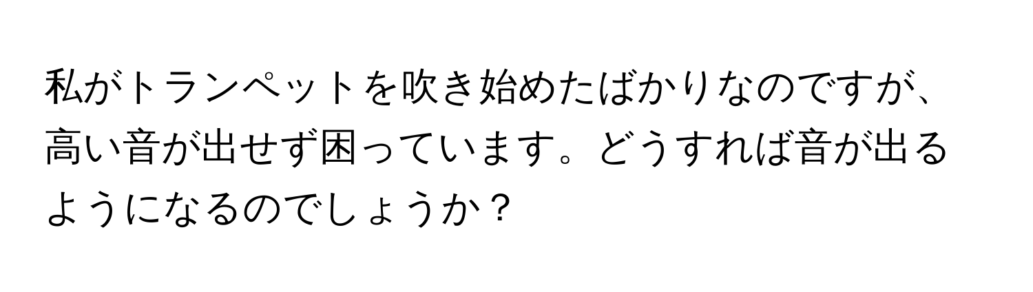 私がトランペットを吹き始めたばかりなのですが、高い音が出せず困っています。どうすれば音が出るようになるのでしょうか？