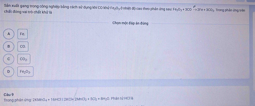 Sản xuất gang trong công nghiệp bằng cách sử dụng khí CO khử Fe_2O_3 ở nhiệt độ cao theo phản ứng sau: Fe_2O_3+3COxrightarrow t^02Fe+3CO_2 Trong phản ứng trên
chất đóng vai trò chất khử là
Chọn một đáp án đúng
A Fe.
B CO.
C CO_2.
D Fe_2O_3. 
Câu 9
Trong phản ứng: 2KMnO_4+16HCl% 2KCl+2MnCl_2+5Cl_2+8H_2O , Phân tử HCl là