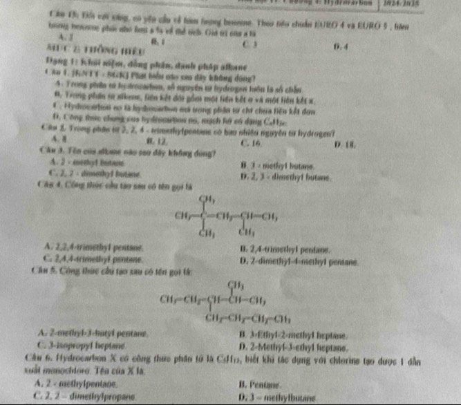 1024-2035
Căn Đh Đêi cới cùng, có yên cầu về tam hượng bemeene. Theo têu chuẩn EURO 4 và EURO 5 , băm
toing hesone phos nho hos a ts ef the te. Oin is on a to
A. 2
MụC 2 thông hệu C. 3 0. 4
Đạng 1: K hai niệm, đồng phần, danh pháp alkane
Căn 4. [RNTC - SGKJ Phạt biển cao sơa đây không dóng?
4. Trong phần tử hystrosachen, số nguyên t hydrogen tuồn là số chân
*. Trung phần s sikem, liên kết đói gồm mội liên kết 9 và một liên kết x.
C . Hydocwbon no là hydosarbon mà trong phân từ chi chưa tiền kết đơn
D. Công tực chung của hy dronation no, mạch hộ có dặng CH ạc
Câu 3. Trong phán tn 2, 2, 4 - timethylpentane có bao nhiên nguyên từ hydrogen?
A. 8 12. C. 16. D. 18.
Cầu 3. Tên của shme nào sau đây không đùng?
A. 3 - merhy1 bistarie B. ③ methy1 butane.
C. 2, 2 - dimsthy1 butane. D. 2, 3 - dimethyf butne.
Câu 4, Công thức cầu tạo sau có tên gọi là
CM,frac cH_1c_2-cu_r-cu_rcu_1
A. 2,2,4-trimethy1 pentane. B. 2,4-trimethyl pentane.
C. 2,4,4-trimethyl pentine. D. 2-dimethy1-4-methy1 pentane.
Cầu 5 Công thức câu tạo sau có tên gọi tử:
beginarrayr CH_2-CH_3 CH_2-CH_3 CH_2CH_3-CH_2-CH_3 endarray
A. 2-methyl-3-butyl pentane B. 3-Ethyl-2-methyl heptane.
C. 3-isopropyl heptane D. 2-Methyl-3-ethyl heptane.
Cầu 6. Hydrocarbon X có công thức phần tổ là C, biết khi tác dụng với chierine tạo được 1 dẫn
uất  manochloro. Tê n overline x * 1
A. 2 - methylpentane. B. Pentpe
C. 2. 2 - dimethylpropane. D. 3 - methylbutane