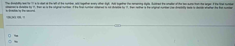 The divisibility test for 11 is to start at the left of the number, add together every other digit. Add together the remaining digits. Subtract the smaller of the two sums from the larger. If the final number
obtained is divisible by 11, then so is the original number. If the final number obtained is not divisible by 11, then neither is the original number.Use divisibility tests to decide whether the first number
is divisible by the second.
139, 243, 105; 11
Yes
No