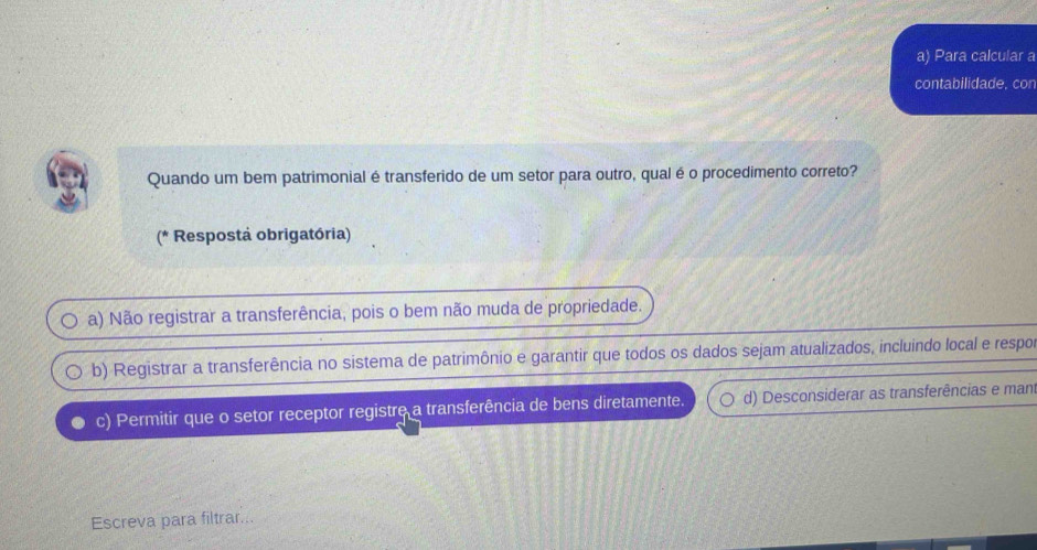 Para calcular a
contabilidade, con
Quando um bem patrimonial é transferido de um setor para outro, qual é o procedimento correto?
(* Resposta obrigatória)
a) Não registrar a transferência, pois o bem não muda de propriedade.
b) Registrar a transferência no sistema de patrimônio e garantir que todos os dados sejam atualizados, incluindo local e respo
c) Permitir que o setor receptor registre a transferência de bens diretamente. d) Desconsiderar as transferências e man
Escreva para filtrar...