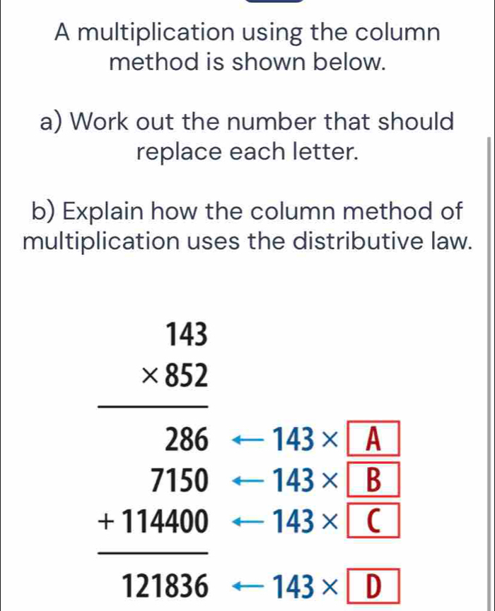 A multiplication using the column 
method is shown below. 
a) Work out the number that should 
replace each letter. 
b) Explain how the column method of 
multiplication uses the distributive law. 
- 143* A
beginarrayr 141 * 83 hline 266 711000 +111000 hline 111006endarray arrow 143* C
_  143* B
arrow 143* D