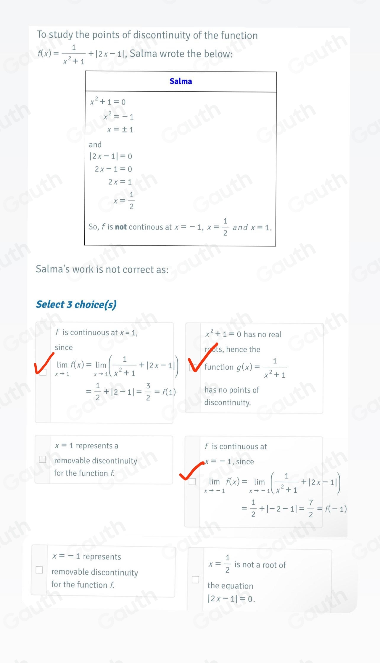 To study the points of discontinuity of the function
f(x)= 1/x^2+1 +|2x-1| , Salma wrote the below: 
Salma's work is not correct as: 
Select 3 choice(s) 
f is continuous at x=1, x^2+1=0 has no real 
since roots, hence the
limlimits _xto 1f(x)=limlimits _xto 1( 1/x^2+1 +|2x-1|) function g(x)= 1/x^2+1 
= 1/2 +|2-1|= 3/2 =f(1) has no points of 
discontinuity.
x=1 represents a f is continuous at 
removable discontinuity x=-1 , since 
for the function f.
limlimits _xto -1f(x)=limlimits _xto -1( 1/x^2+1 +|2x-1|)
= 1/2 +|-2-1|= 7/2 =f(-1)
x=-1 represents 
removable discontinuity
x= 1/2  is not a root of 
for the function f. the equation
|2x-1|=0. 
Table 1: ["columnList":["Salma"],"lines":1,"columnList": ["x^2+1=0x^2=-1x=±1and|2x-1|=02x-1=02x=1x= 1/2  So, fisnotcontinousatx=-1, x= 1/2 andx=1"],"lines":2]