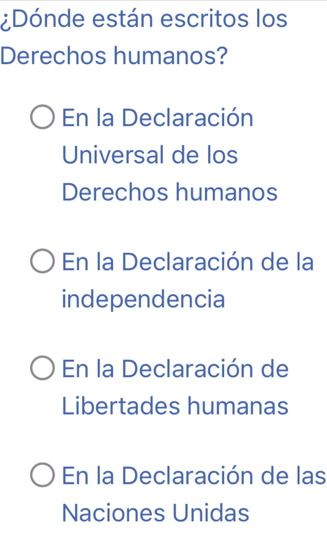 ¿Dónde están escritos los
Derechos humanos?
En la Declaración
Universal de los
Derechos humanos
En la Declaración de la
independencia
En la Declaración de
Libertades humanas
En la Declaración de las
Naciones Unidas