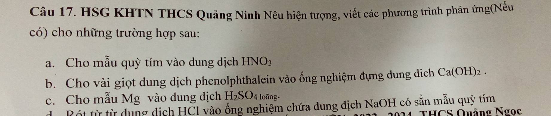 HSG KHTN THCS Quảng Ninh Nêu hiện tượng, viết các phương trình phản ứng(Nếu 
có) cho những trường hợp sau: 
a. Cho mẫu quỳ tím vào dung dịch HNO_3
b. Cho vài giọt dung dịch phenolphthalein vào ống nghiệm đựng dung dịch ( Ca(OH)_2
c. Cho mẫu Mg vào dung dịch H_2SO_4 loãng. 
dể Bột từ từ dụng dịch HCl vào ống nghiệm chứa dung dịch NaOH có sẵn mẫu quỳ tím 
THCS Quảng Ngọc