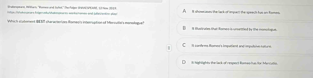 Shakespeare, William. "Romeo and Juliet." The Folger SHAKESPEARE, 12 Nov. 2019, A It showcases the lack of impact the speech has on Romeo.
https://shakespeare.folger.edu/shakespeares-works/romeo-and-juliet/entire-play/
Which statement BEST characterizes Romeo's interruption of Mercutio's monologue?
B It illustrates that Romeo is unsettled by the monologue.
:; C It confirms Romeo's impatient and impulsive nature.
It highlights the lack of respect Romeo has for Mercutio.