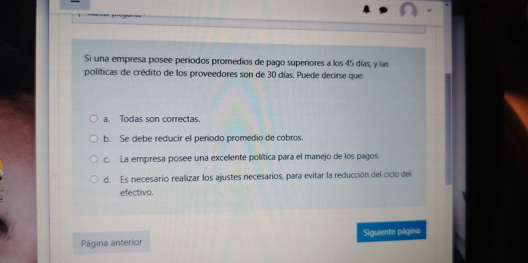 macó prege
Si una empresa posee periodos promedios de pago superiores a los 45 días, y las
políticas de crédito de los proveedores son de 30 días. Puede decirse que:
a. Todas son correctas.
b. Se debe reducir el periodo promedio de cobros.
c. La empresa posee una excelente política para el manejo de los pagos.
d. Es necesario realizar los ajustes necesarios, para evitar la reducción del ciclo del
efectivo.
Siguiente página
Página anterior