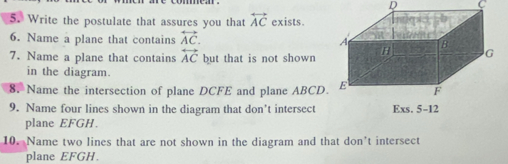 mear . 
D
C
5. Write the postulate that assures you that overleftrightarrow AC exists. 
6. Name a plane that contains overleftrightarrow AC. 
7. Name a plane that contains overleftrightarrow AC but that is not shown 
in the diagram. 
8. Name the intersection of plane DCFE and plane ABCD
9. Name four lines shown in the diagram that don’t intersect Exs. 5-12 
plane EFGH. 
10. Name two lines that are not shown in the diagram and that don’t intersect 
plane EFGH.