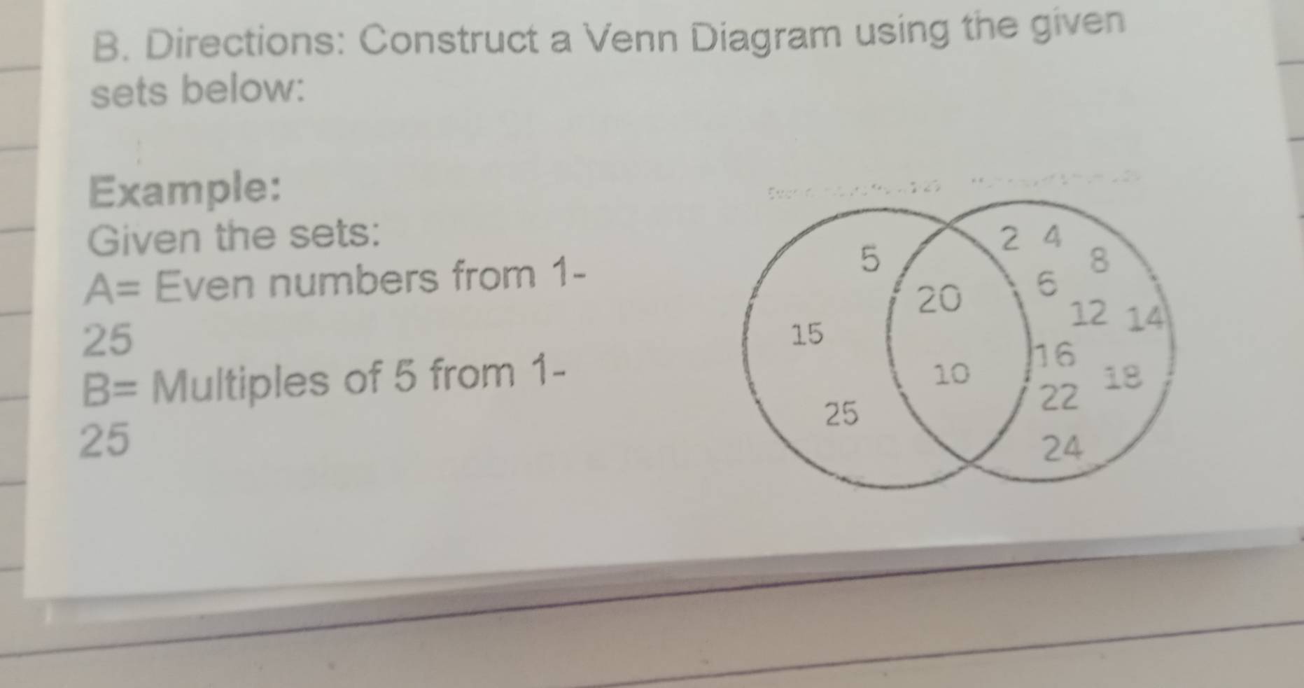 Directions: Construct a Venn Diagram using the given 
sets below: 
Example: 
Given the sets:
A= Even numbers from 1 -
25
B= Multiples of 5 from 1 -
25