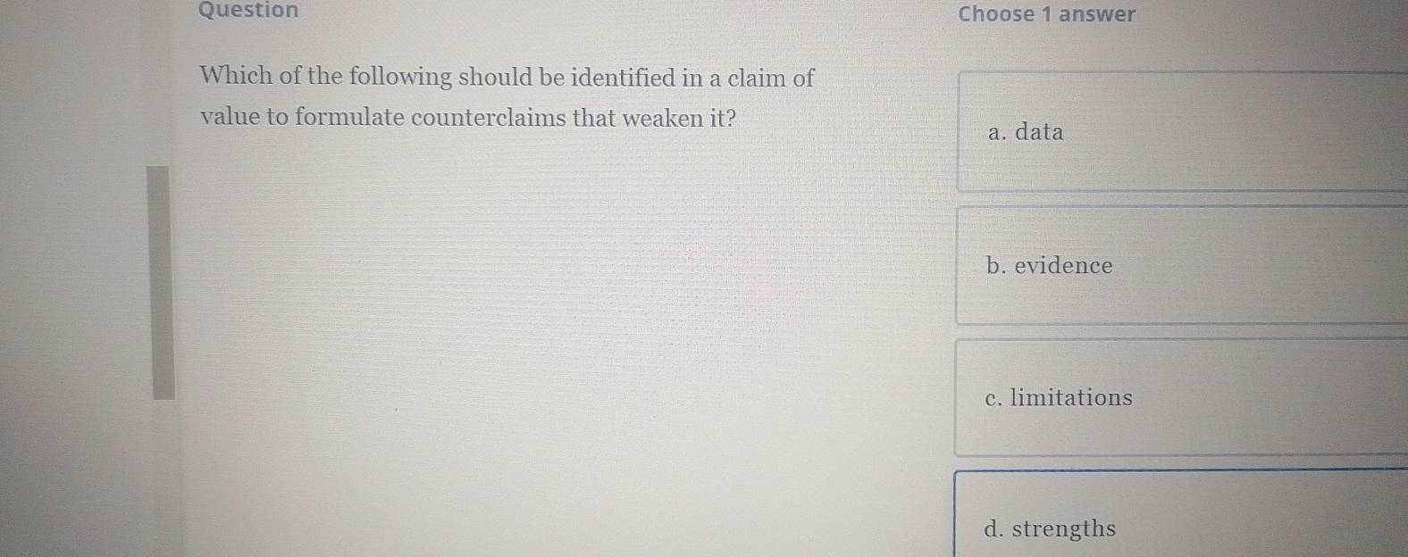 Question Choose 1 answer
Which of the following should be identified in a claim of
value to formulate counterclaims that weaken it?
a. data
b. evidence
c. limitations
d. strengths