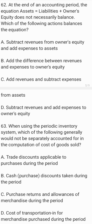 At the end of an accounting period, the
equation Assets = Liabilities + Owner's
Equity does not necessarily balance.
Which of the following actions balances
the equation?
A. Subtract revenues from owner's equity
and add expenses to assets
B. Add the difference between revenues
and expenses to owner's equity
C. Add revenues and subtract expenses
5/9
from assets
D. Subtract revenues and add expenses to
owner's equity
63. When using the periodic inventory
system, which of the following generally
would not be separately accounted for in
the computation of cost of goods sold?
A. Trade discounts applicable to
purchases during the period
B. Cash (purchase) discounts taken during
the period
C. Purchase returns and allowances of
merchandise during the period
D. Cost of transportation-in for
merchandise purchased during the period