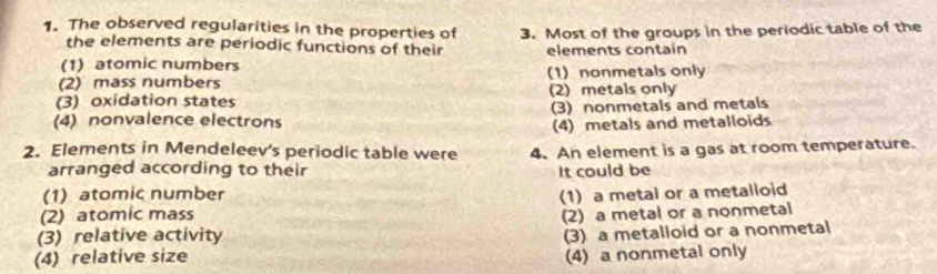 The observed regularities in the properties of 3. Most of the groups in the periodic table of the
the elements are periodic functions of their
(1)atomic numbers elements contain
(2) mass numbers (1) nonmetals only
(3) oxidation states (2) metals only
(4) nonvalence electrons (3) nonmetals and metals
(4) metals and metalloids
2. Elements in Mendeleev's periodic table were 4. An element is a gas at room temperature.
arranged according to their It could be
(1) atomic number
(2) atomic mass (1) a metal or a metalloid
(2) a metal or a nonmetal
(3) relative activity
(3) a metalloid or a nonmetal
(4) relative size (4) a nonmetal only