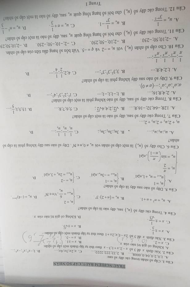 Trác nghiệm bài 7, cáp số nhân
Câu 1. Cấp số nhân trong các dây số sau: D. 1;-x^1;x^4;-x^6...
A. 1;0,2;0,04;0,0008;… B. 2;22;222;2222;… C. x:2x:3x;4x;..
Câu 2. Xác định x để 3 số x-2;x+1;3-x theo thứ tự lập thành một cấp số nhân:
A. Không có giá trị nào của x
C. x=2.
B. x=± 1.
D. x=-3.
Câu 3. Xác định x đề 3 số 2x-1;x;2x+1 theo thứ tự lập thành một cập số nhân
A. x=±  1/3 .
B. x=± sqrt(3).
C. x=±  1/sqrt(3) .
D. Không có giá trị nào của x .
Câu 4, Trong các dãy số (u_n) sau, dãy nào là cập số nhân?
A. u_n=n^2+n+1. B. u_n=(n+2)· 3^n. C beginarrayl u_i=2 u_n+1=frac 6u_n,forall n∈ N^*endarray. D. u_m=(-4)^2n+1.
Câu 5. Dãy số nào sau đây là cắp số nhân?
A. beginarrayl u_1=1 u_n+1=u_n+1,n≥slant 1^ B. beginarrayl u_1=-1 u_n+1=-3u_n,n≥slant 1endarray. . C. beginarrayl u_1=-2 u_n+1=2u_n+3,n≥slant 1endarray. D.
beginarrayl u_1= π /2  u_n=sin ( π /n-1 ),n≥slant 1endarray.
Câu 6, Cho dãy số (u_n) là một cấp số nhân với u_n!= 0,n∈ N^*. Dãy số nào sau đãy không phải là cấp số
nhân?
A. u_1;u_3;u_5;... B. 3u_1;3u_2;3u_3; C. frac 1u_1;frac 1u_2;frac 1u_3·s D.
u_1+2;u_2+2;u_3+2;...
Câu 7. Trong các dãy số sau, dãy số nào là một cấp số nhân?
A. 128;-64;32;-16;8;… B. sqrt(2);2;4;4sqrt(2); C. 5; 6;7;8;… D. 15;5;1; 1/5 ;...
Câu 8. Trong các dãy số sau, dãy số nào không phải là một cấp số nhân?
A. 2;4;8;16;… B. I;-1;1;-1;·s C. 1^2;2^2;3^2;4^2;·s D.
a;a^3;a^5;a^7;·s (a!= 0).
Câu 9. Dãy số nào sau đây không phải là cấp số nhân?
A. 1;2;4; 8;… B. 3;3^2;3^3;3^4;... C. 4;2; 1/2 ; 1/4 ;... D.
 1/π  ; 1/π^2 ; 1/π^4 ; 1/π^6 ;...
Câu 10. Cho cấp số nhân (u_n) với u_1=-2 và q=-5. Viết bốn số hạng đầu tiên của cấp số nhân.
A. -2;10;50;-250. B. -2;10;-50;250. C. -2;-10;-50;-250 D. -2;10; 50; 25
Câu 11. Trong các dãy số (u_n) cho bởi số hạng tổng quát #ỹ sau, dãy số nào là một cấp số nhân?
A. u_n= 1/3^(n-2) . B. u_n= 1/3^n -1. C. u_n=n+ 1/3 . D. u_n=n^2- 1/3 
Câu 12. Trong các dãy số (u_n) cho bởi số hạng tổng quát u_n sau, dãy số nào là một cấp số nhân?
Trang 1