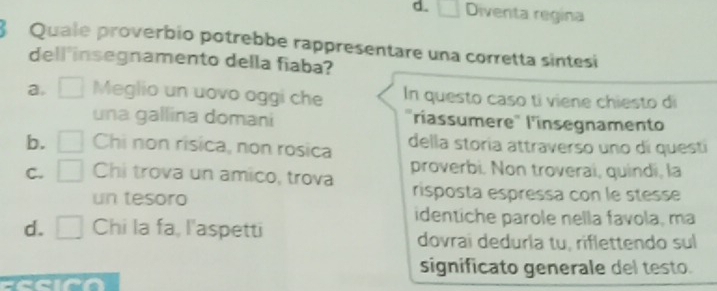 d. Diventa regina
8 Quale proverbio potrebbe rappresentare una corretta sintesi
dell'insegnamento della fiaba?
a. Meglio un uovo oggi che In questo caso ti viene chiesto di
una gallina domani "ríassumere" l'insegnamento
b. Chi non risica, non rosica della storia attraverso uno dí questi
proverbi. Non troveraí, quindí, la
C. Chi trova un amico, trova risposta espressa con le stesse
un tesoro
identiche parole nella favola, ma
d. □ Chi la fa, l'aspetti
dovraï deduría tu, riflettendo sul
significato generale del testo.