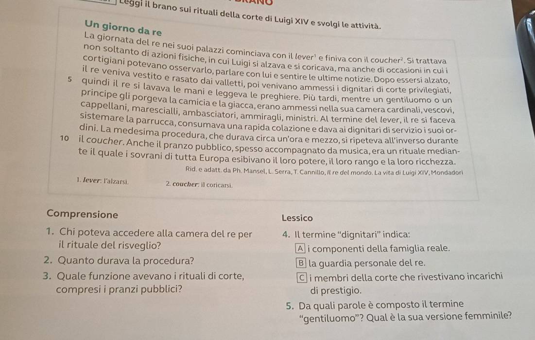 Leggi il brano sui rituali della corte di Luigi XIV e svolgi le attività.
Un giorno da re
La giornata del re nei suoi palazzi cominciava con il lever¹ e finiva con il coucher². Si trattava
non soltanto di azioni fisiche, in cui Luigi si alzava e si coricava, ma anche di occasioni in cui i
cortigiani potevano osservarlo, parlare con lui e sentire le ultime notizie. Dopo essersi alzato,
il re veniva vestito e rasato dai valletti, poi venivano ammessi i dignitari di corte privilegiati
5 quindi il re si lavava le mani e leggeva le preghiere. Più tardi, mentre un gentiluomo o un
principe gli porgeva la camicia e la giacca, erano ammessi nella sua camera cardinali, vescovi,
cappellani, marescialli, ambasciatori, ammiragli, ministri. Al termine del lever, il re si faceva
sistemare la parrucca, consumava una rapida colazione e dava ai dignitari di servizio i suoi or-
dini. La medesima procedura, che durava circa un'ora e mezzo, si ripeteva all'inverso durante
10 il coucher. Anche il pranzo pubblico, spesso accompagnato da musica, era un rituale median-
te il quale i sovrani di tutta Europa esibivano il loro potere, il loro rango e la loro ricchezza.
Rid. e adatt. da Ph. Mansel, L. Serra, T. Cannillo, Il re del mondo. La vita di Luigi XIV, Mondadori
1. Iever: l'alzarsi. 2. coucher: il coricarsi.
Comprensione Lessico
1. Chi poteva accedere alla camera del re per 4. Il termine “dignitari” indica:
il rituale del risveglio? A i componenti della famiglia reale.
2. Quanto durava la procedura? B la guardia personale del re.
3. Quale funzione avevano i rituali di corte, i membri della corte che rivestivano incarichi
compresi i pranzi pubblici? di prestigio.
5. Da quali parole è composto il termine
“gentiluomo”? Qual è la sua versione femminile?