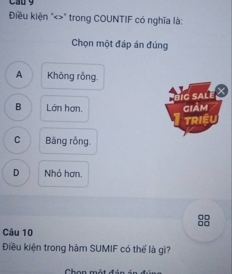 Cau 9
Điều kiện "<>" trong COUNTIF có nghĩa là:
Chọn một đáp án đúng
A Không rỗng.
BIG SALE X
B Lớn hơn. giảm
TRIệU
C Băng rỗng.
D Nhỏ hơn.
Câu 10
Điều kiện trong hàm SUMIF có thể là gì?
Chon một đó