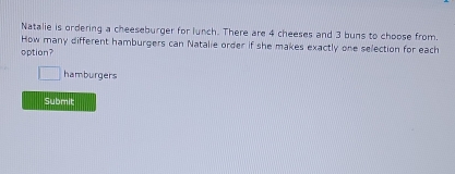 Natalie is ordering a cheeseburger for lunch. There are 4 cheeses and 3 buns to choose from. 
How many different hamburgers can Natalie order if she makes exactly one selection for each 
option?
□ hamburgers 
Submit