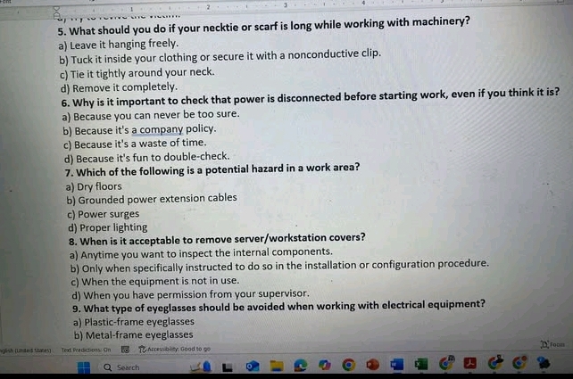 2 3
5. What should you do if your necktie or scarf is long while working with machinery?
a) Leave it hanging freely.
b) Tuck it inside your clothing or secure it with a nonconductive clip.
c) Tie it tightly around your neck.
d) Remove it completely.
6. Why is it important to check that power is disconnected before starting work, even if you think it is?
a) Because you can never be too sure.
b) Because it's a company policy.
c) Because it's a waste of time.
d) Because it's fun to double-check.
7. Which of the following is a potential hazard in a work area?
a) Dry floors
b) Grounded power extension cables
c) Power surges
d) Proper lighting
8. When is it acceptable to remove server/workstation covers?
a) Anytime you want to inspect the internal components.
b) Only when specifically instructed to do so in the installation or configuration procedure.
c) When the equipment is not in use.
d) When you have permission from your supervisor.
9. What type of eyeglasses should be avoided when working with electrical equipment?
a) Plastic-frame eyeglasses
b) Metal-frame eyeglasses
nglish (Unted States) Text Predictions: Cn . Accessiblity. Good to go ;DFocm
Search