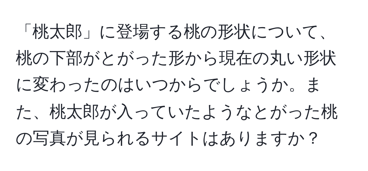 「桃太郎」に登場する桃の形状について、桃の下部がとがった形から現在の丸い形状に変わったのはいつからでしょうか。また、桃太郎が入っていたようなとがった桃の写真が見られるサイトはありますか？