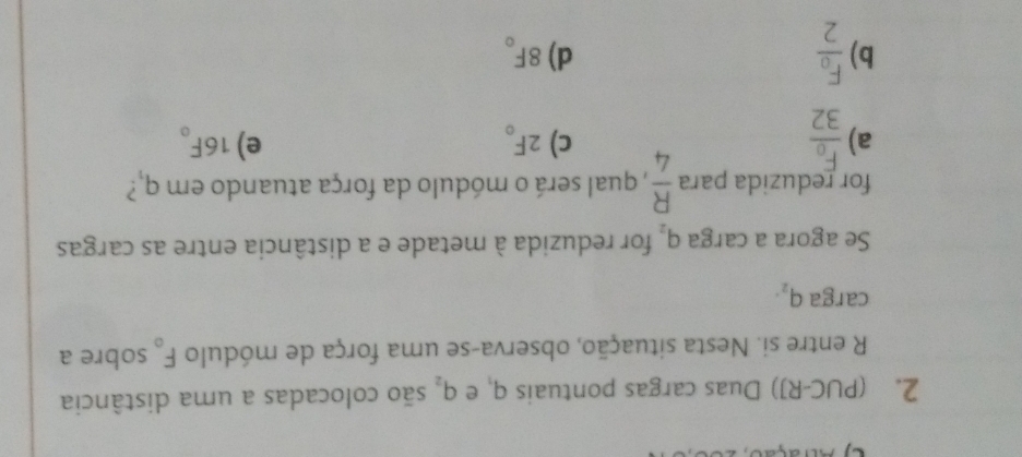 (PUC-RJ) Duas cargas pontuais q_3 e q_2 são colocadas a uma distância
R entre si. Nesta situação, observa-se uma força de módulo F_o sobre a
carga q_2. 
Se agora a carga q_2 for reduzida à metade e a distância entre as cargas
for reduzida para  R/4  , qual será o módulo da força atuando em q_1?
a)
c) 2F_o e) 16F_o
b)
d) 8F_o