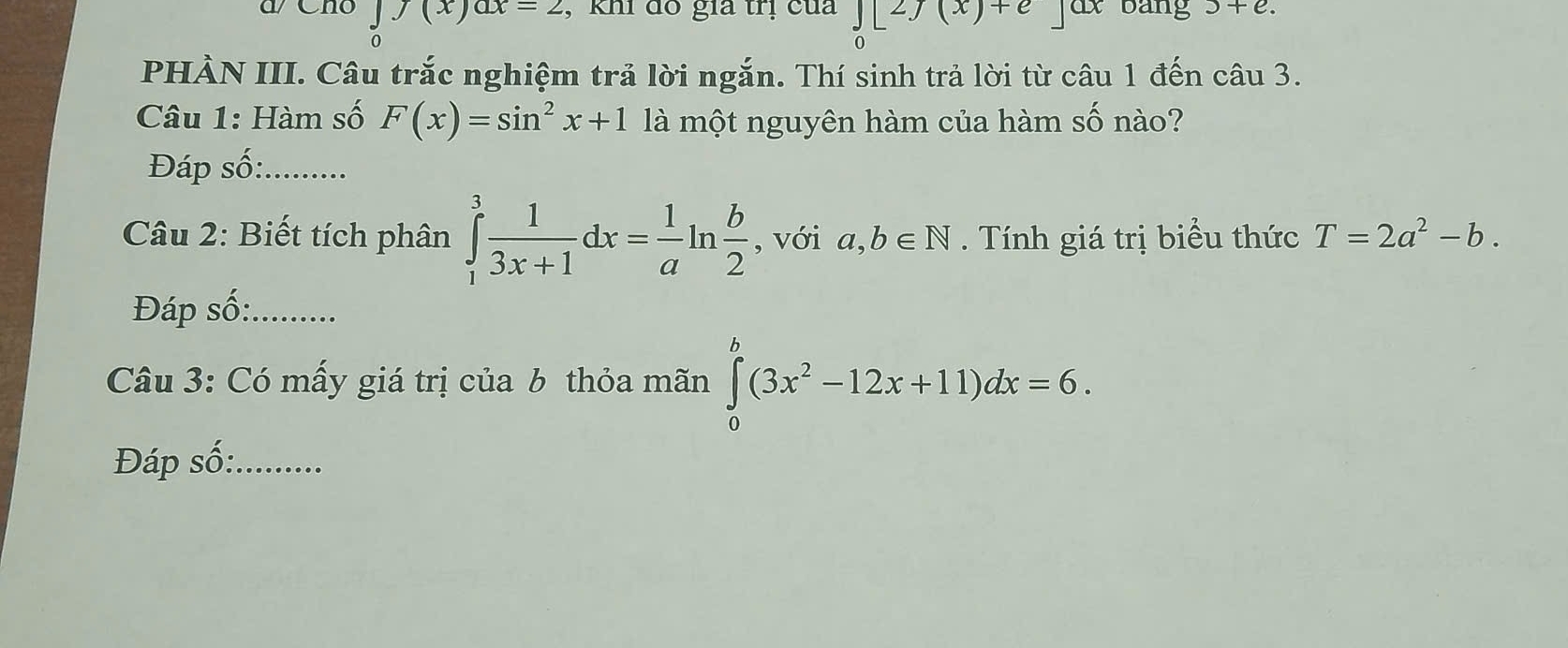 a Cno ∈tlimits _0f(x)ax=2 , khi đổ gia trị của ∈tlimits _0[2f(x)+e jax bàng 3+e. 
PHÀN III. Câu trắc nghiệm trả lời ngắn. Thí sinh trả lời từ câu 1 đến câu 3. 
Câu 1: Hàm số F(x)=sin^2x+1 là một nguyên hàm của hàm số nào? 
Đáp số:_ 
Câu 2: Biết tích phân ∈tlimits _1^(3frac 1)3x+1dx= 1/a ln  b/2  , với a,b∈ N. Tính giá trị biểu thức T=2a^2-b. 
Đáp số:_ 
Câu 3: Có mấy giá trị của b thỏa mãn ∈tlimits _0^(b(3x^2)-12x+11)dx=6. 
Đáp số:_