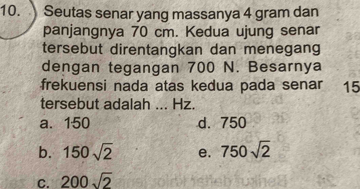 Seutas senar yang massanya 4 gram dan
panjangnya 70 cm. Kedua ujung senar
tersebut direntangkan dan menegang
dengan tegangan 700 N. Besarnya
frekuensi nada atas kedua pada senar 15
tersebut adalah ... Hz.
a. 150 d. 750
b. 150sqrt(2) 750sqrt(2)
e.
C. 200sqrt(2)