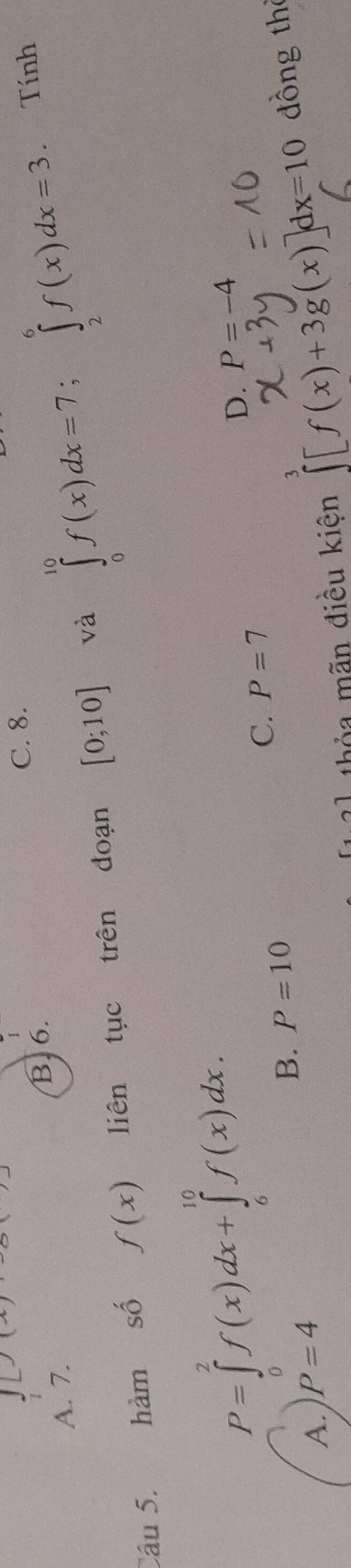 L)(x) C. 8.
1
B. 6.
A. 7.
Câu 5. hàm số f(x) liên tục trên đoạn [0;10] và ∈tlimits _0^(10)f(x)dx=7; ∈tlimits _2^6f(x)dx=3. Tính
P=∈tlimits _0^2f(x)dx+∈tlimits _6^(10)f(x)dx.
D. P=-4
A. P=4 B. P=10 C. P=7
thỏa mãn điều kiện ∈tlimits [f(x)+3g(x)]dx=10 dồng thể