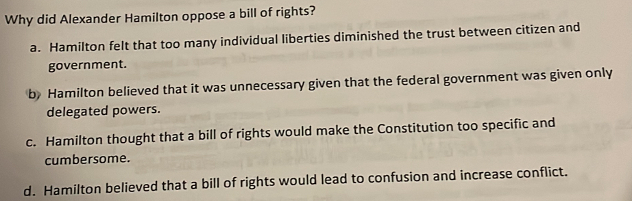 Why did Alexander Hamilton oppose a bill of rights?
a. Hamilton felt that too many individual liberties diminished the trust between citizen and
government.
b Hamilton believed that it was unnecessary given that the federal government was given only
delegated powers.
c. Hamilton thought that a bill of rights would make the Constitution too specific and
cumbersome.
d. Hamilton believed that a bill of rights would lead to confusion and increase conflict.