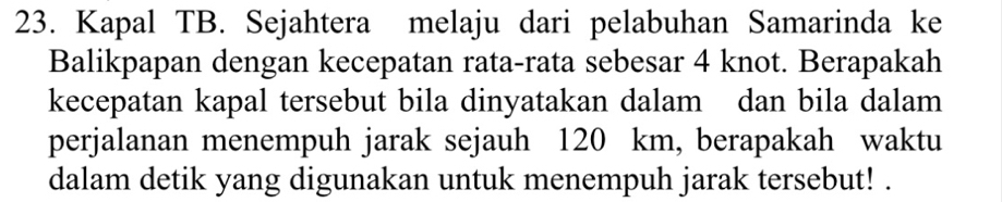 Kapal TB. Sejahtera melaju dari pelabuhan Samarinda ke 
Balikpapan dengan kecepatan rata-rata sebesar 4 knot. Berapakah 
kecepatan kapal tersebut bila dinyatakan dalam dan bila dalam 
perjalanan menempuh jarak sejauh 120 km, berapakah waktu 
dalam detik yang digunakan untuk menempuh jarak tersebut! .