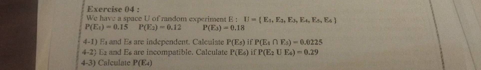 We have a space U of random experiment E : U= E_1,E_2,E_3,E_4,E_5,E_6
P(E_1)=0.15 P(E_2)=0.12 P(E_3)=0.18
4-1) E_1 and Es are independent. Calculate P(E_5) if P(E_1∩ E_5)=0.0225
4-2) E and E6 are incompatible. Calculate P(E_6) if P(E_2∪ E_6)=0.29
4-3) Calculate P(E_4)