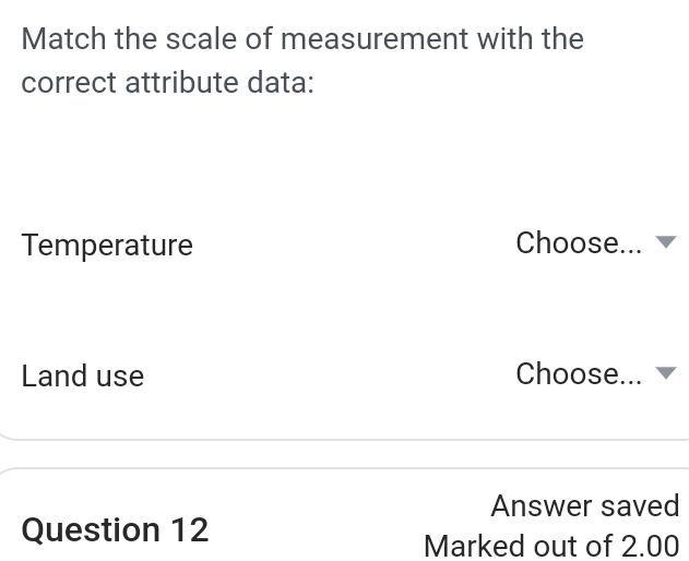 Match the scale of measurement with the 
correct attribute data: 
Temperature Choose... 
Land use Choose... 
Answer saved 
Question 12 
Marked out of 2.00