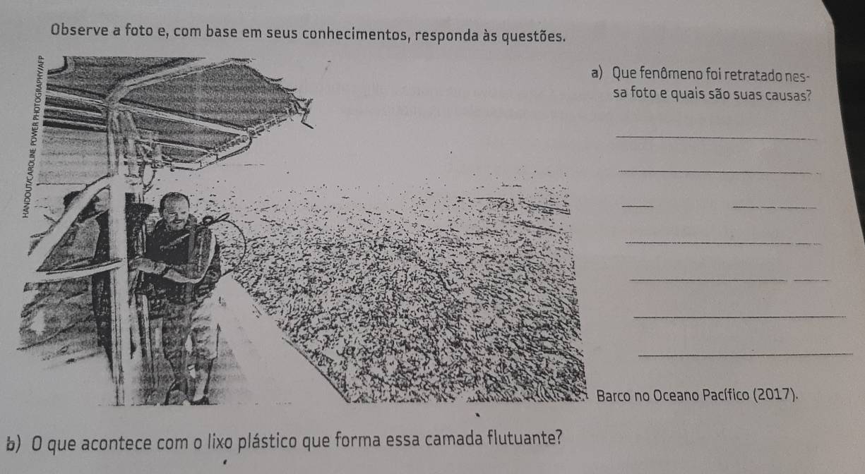 Observe a foto e, com base em seus conhecimentos, responda às questões. 
ômeno foi retratado nes- 
e quais são suas causas? 
_ 
_ 
_ 
_ 
_ 
_ 
_ 
Oceano Pacífico (2017). 
b) O que acontece com o lixo plástico que forma essa camada flutuante?