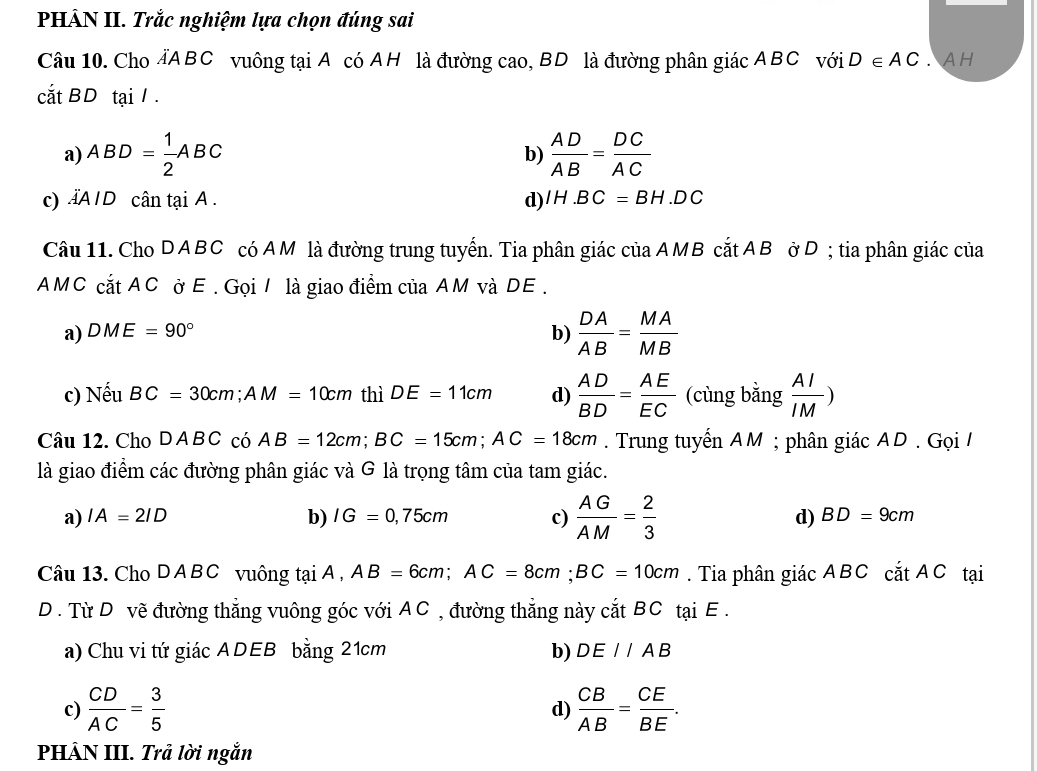 PHÂN II. Trắc nghiệm lựa chọn đúng sai
Câu 10. Cho AABC vuông tại A có AH là đường cao, BD là đường phân giác ABC với D∈ AC. A H
cắt BD tại / .
a) ABD= 1/2 ABC  AD/AB = DC/AC 
b)
c)AID cân tại A. d) IH.BC=BH. DC
Câu 11. Cho DABC có AM là đường trung tuyển. Tia phân giác của AMB cắt AB ởD ; tia phân giác của
AMC cắt AC ở E . Gọi / là giao điểm của AM và DE.
a) DME=90° b)  DA/AB = MA/MB 
c) Nếu BC=30cm; AM=10cm thì DE=11cm d)  AD/BD = AE/EC  (cùng bằng  AI/IM )
Câu 12. Cho DABC có AB=12cm; BC=15cm; AC=18cm. Trung tuyến AM; phân giác AD. Gọi /
là giao điểm các đường phân giác và G là trọng tâm của tam giác.
a) IA=2ID b) IG=0,75cm c)  AG/AM = 2/3  d) BD=9cm
Câu 13. Cho D A B C vuông tại A , AB=6cm; AC=8cm; BC=10cm. Tia phân giác ABC cắt AC tại
D . Từ D vẽ đường thẳng vuông góc với AC , đường thẳng này cắt BC tại E .
a) Chu vi tứ giác ADEB bằng 21cm b) DE//AB
c)  CD/AC = 3/5  d)  CB/AB = CE/BE . 
PHÂN III. Trả lời ngắn