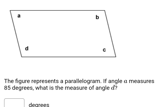 The figure represents a parallelogram. If angle a measures
85 degrees, what is the measure of angle d? 
dearees