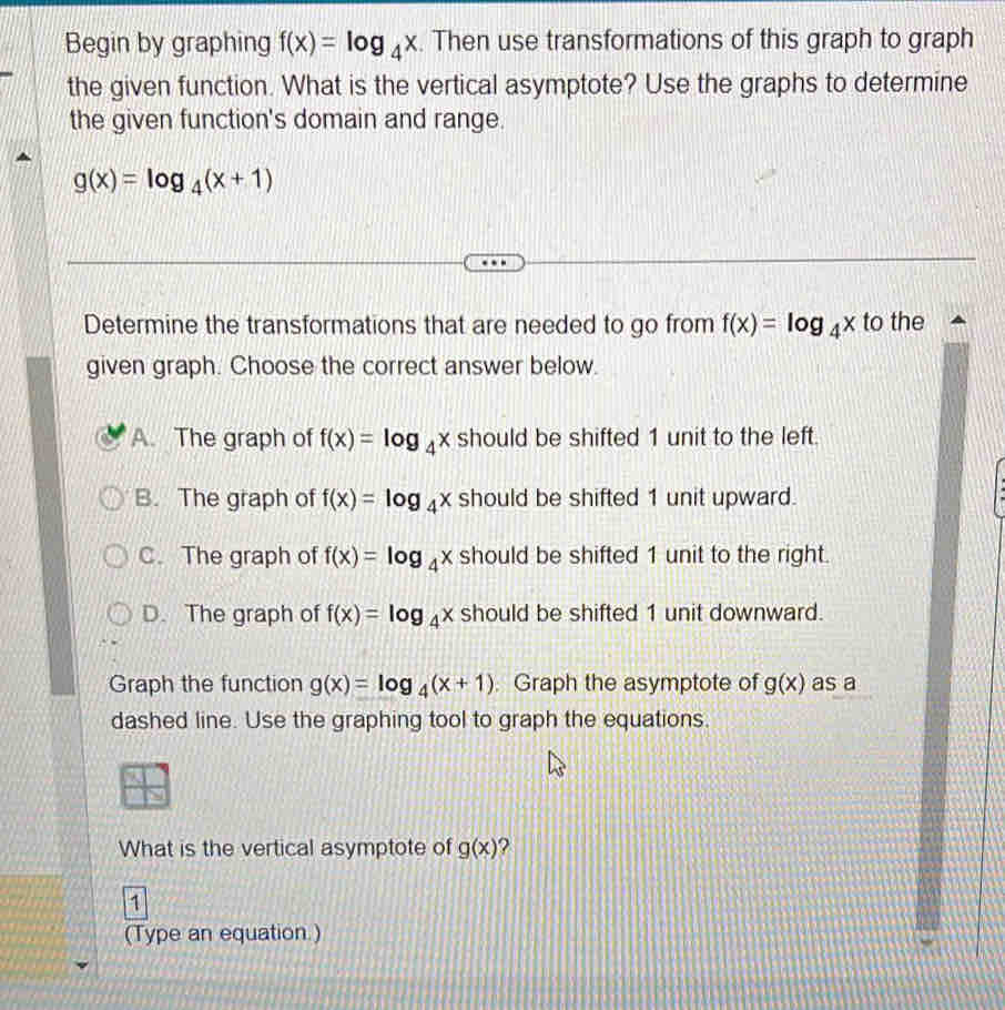 Begin by graphing f(x)=log _4x. Then use transformations of this graph to graph
the given function. What is the vertical asymptote? Use the graphs to determine
the given function's domain and range.
g(x)=log _4(x+1)
Determine the transformations that are needed to go from f(x)=log _4x to the
given graph. Choose the correct answer below.
A. The graph of f(x)=log _4x should be shifted 1 unit to the left.
B. The graph of f(x)=log _4x should be shifted 1 unit upward.
C. The graph of f(x)=log _4x should be shifted 1 unit to the right.
D. The graph of f(x)=log _4x should be shifted 1 unit downward.
Graph the function g(x)=log _4(x+1). Graph the asymptote of g(x) as a
dashed line. Use the graphing tool to graph the equations.
What is the vertical asymptote of g(x) ?
1
(Type an equation.)