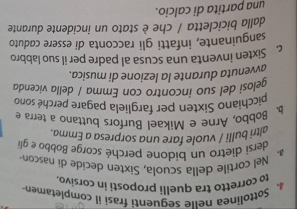 Sottolinea nelle seguenti frasi il completamen- 
to corretto tra quelli proposti in corsivo. 
a. Nel cortile della scuola, Sixten decide di nascon- 
dersi dietro un bidone perché scorge Bobbo e gli 
altri bulli / vuole fare una sorpresa a Emma. 
b. Bobbo, Arne e Mikael Burfors buttano a terra e 
picchiano Sixten per fargliela pagare perché sono 
gelosi del suo incontro con Emma / della vicenda 
avvenuta durante la lezione di musica. 
c. Sixten inventa una scusa al padre per il suo labbro 
sanguinante, infatti gli racconta di essere caduto 
dalla bicicletta / che è stato un incidente durante 
una partita di calcio.