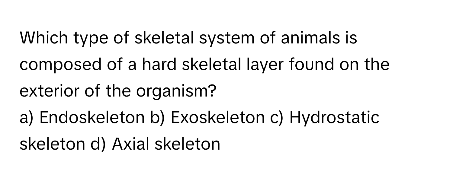 Which type of skeletal system of animals is composed of a hard skeletal layer found on the exterior of the organism?

a) Endoskeleton b) Exoskeleton c) Hydrostatic skeleton d) Axial skeleton