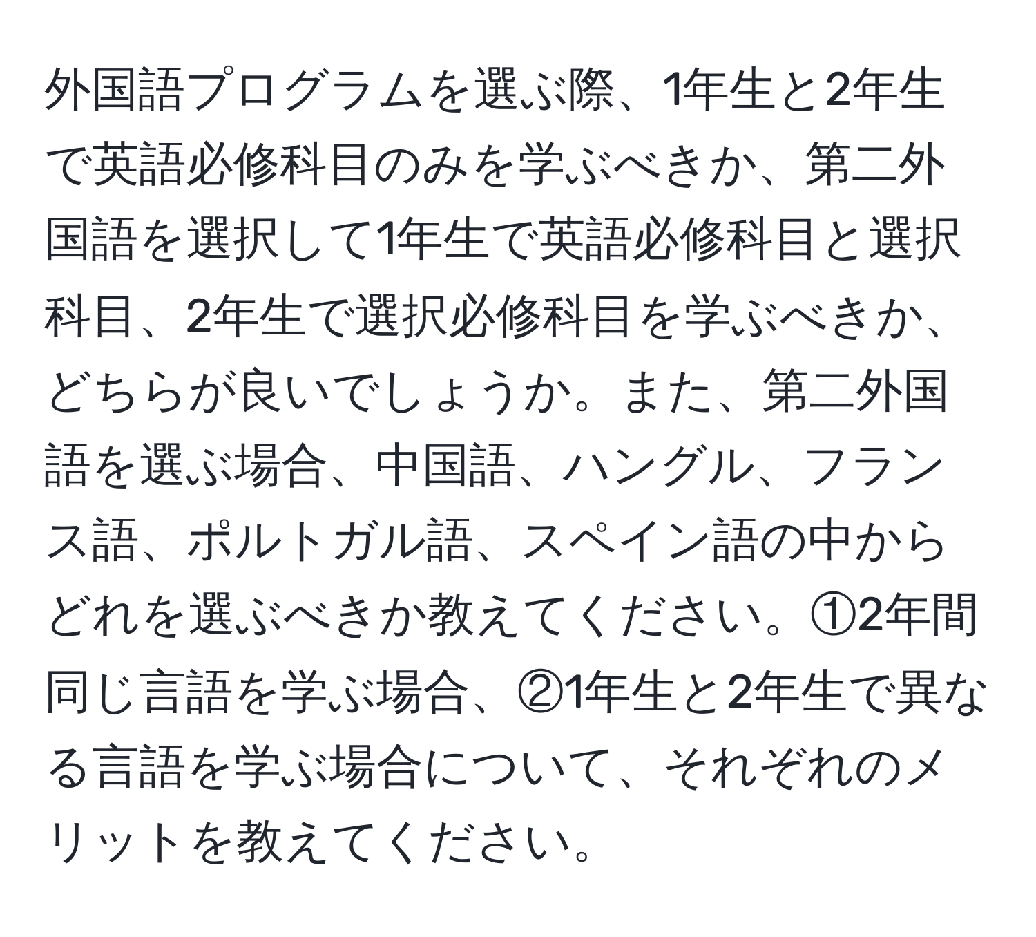 外国語プログラムを選ぶ際、1年生と2年生で英語必修科目のみを学ぶべきか、第二外国語を選択して1年生で英語必修科目と選択科目、2年生で選択必修科目を学ぶべきか、どちらが良いでしょうか。また、第二外国語を選ぶ場合、中国語、ハングル、フランス語、ポルトガル語、スペイン語の中からどれを選ぶべきか教えてください。①2年間同じ言語を学ぶ場合、②1年生と2年生で異なる言語を学ぶ場合について、それぞれのメリットを教えてください。